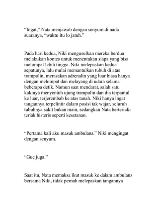 “Ingat,” Nata menjawab dengan senyum di nada
suaranya, “waktu itu lo jatuh.”
Pada hari kedua, Niki mengusulkan mereka berdua
melakukan kontes untuk menentukan siapa yang bisa
melompat lebih tingga. Niki melepaskan kedua
sepatunya, lalu mulai memantulkan tubuh di atas
trampolin, merasakan adrenalin yang luar biasa hanya
dengan melompat dan melayang di udara selama
beberapa detik. Namun saat mendarat, salah satu
kakinya menyentuh ujung trampolin dan dia terpantul
ke luar, terjerembab ke atas tanah. Niki hanya ingat
tangannya terpelintir dalam posisi tak wajar, seluruh
tubuhnya sakit bukan main, sedangkan Nata berteriak-
teriak histeris seperti kesetanan.
“Pertama kali aku masuk ambulans.” Niki mengingat
dengan senyum.
“Gue juga.”
Saat itu, Nata memaksa ikut masuk ke dalam ambulans
bersama Niki, tidak pernah melepaskan tangannya
 
