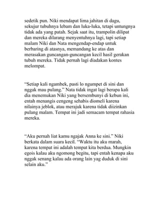 sedetik pun. Niki mendapat lima jahitan di dagu,
sekujur tubuhnya lebam dan luka-luka, tetapi untungnya
tidak ada yang patah. Sejak saat itu, trampolin dilipat
dan mereka dilarang menyentuhnya lagi, tapi setiap
malam Niki dan Nata mengendap-endap untuk
berbaring di atasnya, memandang ke atas dan
merasakan guncangan-guncangan kecil hasil gerakan
tubuh mereka. Tidak pernah lagi diadakan kontes
melompat.
“Setiap kali ngambek, pasti lo ngumpet di sini dan
nggak mau pulang.” Nata tidak ingat lagi berapa kali
dia menemukan Niki yang bersembunyi di kebun ini,
entah menangis cengeng sehabis diomeli karena
nilainya jeblok, atau merajuk karena tidak diizinkan
pulang malam. Tempat ini jadi semacam tempat rahasia
mereka.
“Aku pernah liat kamu ngajak Anna ke sini.” Niki
berkata dalam suara kecil. “Waktu itu aku marah,
karena tempat ini adalah tempat kita berdua. Mungkin
egois kalau aku ngomong begitu, tapi entah kenapa aku
nggak senang kalau ada orang lain yag duduk di sini
selain aku.”
 