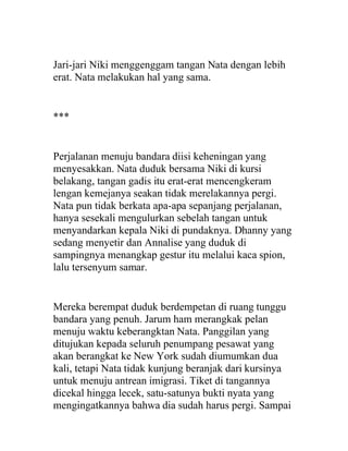 Jari-jari Niki menggenggam tangan Nata dengan lebih
erat. Nata melakukan hal yang sama.
***
Perjalanan menuju bandara diisi keheningan yang
menyesakkan. Nata duduk bersama Niki di kursi
belakang, tangan gadis itu erat-erat mencengkeram
lengan kemejanya seakan tidak merelakannya pergi.
Nata pun tidak berkata apa-apa sepanjang perjalanan,
hanya sesekali mengulurkan sebelah tangan untuk
menyandarkan kepala Niki di pundaknya. Dhanny yang
sedang menyetir dan Annalise yang duduk di
sampingnya menangkap gestur itu melalui kaca spion,
lalu tersenyum samar.
Mereka berempat duduk berdempetan di ruang tunggu
bandara yang penuh. Jarum ham merangkak pelan
menuju waktu keberangktan Nata. Panggilan yang
ditujukan kepada seluruh penumpang pesawat yang
akan berangkat ke New York sudah diumumkan dua
kali, tetapi Nata tidak kunjung beranjak dari kursinya
untuk menuju antrean imigrasi. Tiket di tangannya
dicekal hingga lecek, satu-satunya bukti nyata yang
mengingatkannya bahwa dia sudah harus pergi. Sampai
 