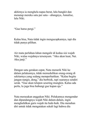 akhirnya ia menghela napas berat, lalu bangkit dan
menatap mereka satu per satu—abangnya, Annalise,
lalu Niki.
“Gue harus pergi.”
Kalau bisa, Nata tidak ingin mengucapkannya, tapi dia
tidak punya pilihan.
Air mata perlahan-lahan mengalir di kedua sisi wajah
Niki, walau wajahnya tersenyum. “Aku akan kuat, Nat.
Aku janji.”
Dengan satu gerakan cepat, Nata menarik Niki ke
dalam pelukannya, tidak memedulikan orang-orang di
sekitarnya yang sedang memperhatikan. “Kalau begitu
jangan nangis, dong,” dia berbisik, tapi suaranya sendiri
serak. “Gue akan telepon sesering mungkin. Kalau ada
perlu, lo juga bisa hubungi gue kapan aja.”
Nata merasakan anggukan Niki. Pelukannya mengendur
dan dipandangnya wajah Niki dalam-dalam, ingin
menghafalkan garis wajah itu baik-baik. Dia menahan
diri untuk tidak mengatakan sekali lagi bahwa dia
 