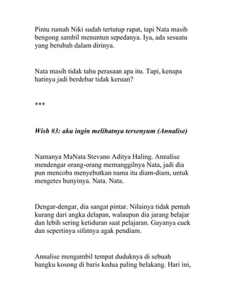 Pintu rumah Niki sudah tertutup rapat, tapi Nata masih
bengong sambil menuntun sepedanya. Iya, ada sesuatu
yang berubah dalam dirinya.
Nata masih tidak tahu perasaan apa itu. Tapi, kenapa
hatinya jadi berdebar tidak keruan?
***
Wish #3: aku ingin melihatnya tersenyum (Annalise)
Namanya MaNata Stevano Aditya Haling. Annalise
mendengar orang-orang memanggilnya Nata, jadi dia
pun mencoba menyebutkan nama itu diam-diam, untuk
mengetes bunyinya. Nata. Nata.
Dengar-dengar, dia sangat pintar. Nilainya tidak pernah
kurang dari angka delapan, walaupun dia jarang belajar
dan lebih sering ketiduran saat pelajaran. Gayanya cuek
dan sepertinya sifatnya agak pendiam.
Annalise mengambil tempat duduknya di sebuah
bangku kosong di baris kedua paling belakang. Hari ini,
 