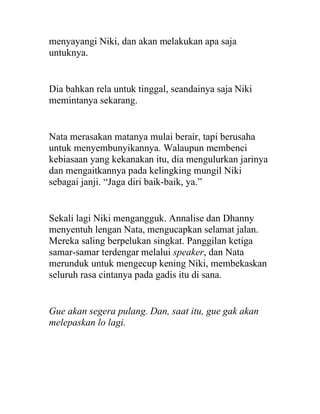 menyayangi Niki, dan akan melakukan apa saja
untuknya.
Dia bahkan rela untuk tinggal, seandainya saja Niki
memintanya sekarang.
Nata merasakan matanya mulai berair, tapi berusaha
untuk menyembunyikannya. Walaupun membenci
kebiasaan yang kekanakan itu, dia mengulurkan jarinya
dan mengaitkannya pada kelingking mungil Niki
sebagai janji. “Jaga diri baik-baik, ya.”
Sekali lagi Niki mengangguk. Annalise dan Dhanny
menyentuh lengan Nata, mengucapkan selamat jalan.
Mereka saling berpelukan singkat. Panggilan ketiga
samar-samar terdengar melalui speaker, dan Nata
merunduk untuk mengecup kening Niki, membekaskan
seluruh rasa cintanya pada gadis itu di sana.
Gue akan segera pulang. Dan, saat itu, gue gak akan
melepaskan lo lagi.
 