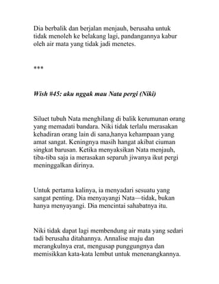 Dia berbalik dan berjalan menjauh, berusaha untuk
tidak menoleh ke belakang lagi, pandangannya kabur
oleh air mata yang tidak jadi menetes.
***
Wish #45: aku nggak mau Nata pergi (Niki)
Siluet tubuh Nata menghilang di balik kerumunan orang
yang memadati bandara. Niki tidak terlalu merasakan
kehadiran orang lain di sana,hanya kehampaan yang
amat sangat. Keningnya masih hangat akibat ciuman
singkat barusan. Ketika menyaksikan Nata menjauh,
tiba-tiba saja ia merasakan separuh jiwanya ikut pergi
meninggalkan dirinya.
Untuk pertama kalinya, ia menyadari sesuatu yang
sangat penting. Dia menyayangi Nata—tidak, bukan
hanya menyayangi. Dia mencintai sahabatnya itu.
Niki tidak dapat lagi membendung air mata yang sedari
tadi berusaha ditahannya. Annalise maju dan
merangkulnya erat, mengusap punggungnya dan
memisikkan kata-kata lembut untuk menenangkannya.
 