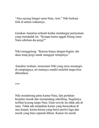 “Aku sayang banget sama Nata, Ann.” Niki berkata
lirik di antara isakannya.
Gerakan Annalise terhenti ketika mendengar pernyataan
yang mendadak itu. “Kenapa kamu nggak bilang sama
Nata sebelum dia pergi?”
Niki menggeleng. “Karena hanya dengan begini, dia
akan tetap pergi untuk mengejar mimpinya.”
Annalise terdiam, menemani Niki yang terus menangis
di sampingnya, air matanya sendiri meleleh tanpa bisa
dihentikan.
***
Niki mendorong pintu kamar Nata, lalu perlahan
berjalan masuk dan memandang sekeliling. Segalanya
terlihat kosong tanpa Nata. Gitar cowok itu tidak ada di
sana. Tidak ada tumpukan kertas yang berserakan di
atas karpet, kertas-kertas yang berisi partisi lagu dan
musik yang baru separuh dibuat. Kamar itu masih
 