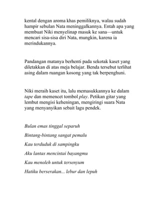 kental dengan aroma khas pemiliknya, walau sudah
hampir sebulan Nata meninggalkannya. Entah apa yang
membuat Niki menyelinap masuk ke sana—untuk
mencari sisa-sisa diri Nata, mungkin, karena ia
merindukannya.
Pandangan matanya berhenti pada sekotak kaset yang
diletakkan di atas meja belajar. Benda tersebut terlihat
asing dalam ruangan kosong yang tak berpenghuni.
Niki meraih kaset itu, lalu memasukkannya ke dalam
tape dan memencet tombol play. Petikan gitar yang
lembut mengisi keheningan, mengiringi suara Nata
yang menyanyikan sebait lagu pendek.
Bulan emas tinggal separuh
Bintang-bintang sangat pemalu
Kau terduduk di sampingku
Aku lantas mencintai bayangmu
Kau menoleh untuk tersenyum
Hatiku berserakan... lebur dan lepuh
 