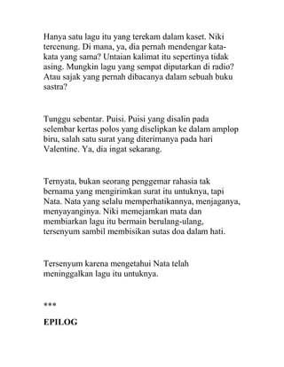 Hanya satu lagu itu yang terekam dalam kaset. Niki
tercenung. Di mana, ya, dia pernah mendengar kata-
kata yang sama? Untaian kalimat itu sepertinya tidak
asing. Mungkin lagu yang sempat diputarkan di radio?
Atau sajak yang pernah dibacanya dalam sebuah buku
sastra?
Tunggu sebentar. Puisi. Puisi yang disalin pada
selembar kertas polos yang diselipkan ke dalam amplop
biru, salah satu surat yang diterimanya pada hari
Valentine. Ya, dia ingat sekarang.
Ternyata, bukan seorang penggemar rahasia tak
bernama yang mengirimkan surat itu untuknya, tapi
Nata. Nata yang selalu memperhatikannya, menjaganya,
menyayanginya. Niki memejamkan mata dan
membiarkan lagu itu bermain berulang-ulang,
tersenyum sambil membisikan sutas doa dalam hati.
Tersenyum karena mengetahui Nata telah
meninggalkan lagu itu untuknya.
***
EPILOG
 