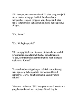 Niki mengunyah cepat sandwich isi telur yang menjadi
menu makan siangnya hari ini, lalu buru-buru
menyambar telepon genggam yang bergetar di atas
meja. Ia tersenyum ketika melihat nama peneleponnya
di layar.
"Hei, Anna!"
"Hei, Ki, lagi ngapain?"
Niki mengepit telepon di antara pipi dan bahu sambil
terus memeriksa setempuk berkas di hadapannya.
"Biasa, nyambi makan sambil menilai hasil ulangan
anak-anak. Kamu?"
"Baru selesai meeting dengan redaksi, dan sekarang
mau nge-drop beberapa foto permintaan klien di
kantornya. Oh ya, paket kirimanku udah nyampe
belum?"
"Mmmm... sebentar." Niki mengobrak-abrik surat-surat
yang berserakan di atas mejanya. Sekali lagi ia
 