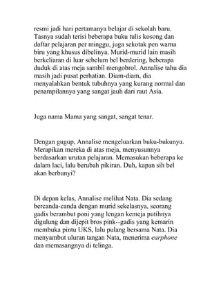 resmi jadi hari pertamanya belajar di sekolah baru.
Tasnya sudah terisi beberapa buku tulis kosong dan
daftar pelajaran per minggu, juga sekotak pen warna
biru yang khusus dibelinya. Murid-murid lain masih
berkeliaran di luar sebelum bel berdering, beberapa
duduk di atas meja sambil mengobrol. Annalise tahu dia
masih jadi pusat perhatian. Diam-diam, dia
menyalahkan bentuk tubuhnya yang kurang normal dan
penampilannya yang sangat jauh dari raut Asia.
Juga nama Mama yang sangat, sangat tenar.
Dengan gugup, Annalise mengeluarkan buku-bukunya.
Merapikan mereka di atas meja, menyusunnya
berdasarkan urutan pelajaran. Memasukan beberapa ke
dalam laci, lalu berubah pikiran. Duh, kapan sih bel
akan berbunyi?
Di depan kelas, Annalise melihat Nata. Dia sedang
bercanda-canda dengan murid sekelasnya, seorang
gadis berambut poni yang lengan kemeja putihnya
digulung dan dijepit bros pink--gadis yang kemarin
membuka pintu UKS, lalu pulang bersama Nata. Dia
menyambut uluran tangan Nata, menerima earphone
dan memasangnya di telinga.
 
