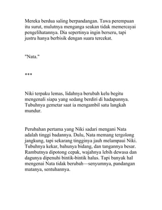 Mereka berdua saling berpandangan. Tawa perempuan
itu surut, mulutnya menganga seakan tidak memercayai
pengelihatannya. Dia sepertinya ingin berseru, tapi
justru hanya berbisik dengan suara tercekat.
"Nata."
***
Niki terpaku lemas, lidahnya berubah kelu begitu
mengenali siapa yang sedang berdiri di hadapannya.
Tubuhnya gemetar saat ia mengambil satu langkah
mundur.
Perubahan pertama yang Niki sadari mengani Nata
adalah tinggi badannya. Dulu, Nata memang tergolong
jangkung, tapi sekarang tingginya jauh melampaui Niki.
Tubuhnya kekar, bahunya bidang, dan tangannya besar.
Rambutnya dipotong cepak, wajahnya lebih dewasa dan
dagunya dipenuhi bintik-bintik halus. Tapi banyak hal
mengenai Nata tidak berubah—senyumnya, pandangan
matanya, sentuhannya.
 