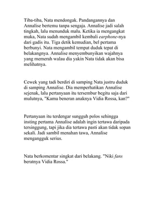 Tiba-tiba, Nata mendongak. Pandangannya dan
Annalise bertemu tanpa sengaja. Annalise jadi salah
tingkah, lalu menunduk malu. Ketika ia mengangkat
muka, Nata sudah mengambil kembali earphone-nya
dari gadis itu. Tiga detik kemudian, bel pertama
berbunyi. Nata mengambil tempat duduk tepat di
belakangnya. Annalise menyembunyikan wajahnya
yang memerah walau dia yakin Nata tidak akan bisa
melihatnya.
Cewek yang tadi berdiri di samping Nata justru duduk
di samping Annalise. Dia memperhatikan Annalise
sejenak, lalu pertanyaan itu tersembur begitu saja dari
mulutnya, "Kamu beneran anaknya Vidia Rossa, kan?"
Pertanyaan itu terdengar sungguh polos sehingga
insting pertama Annalise adalah ingin tertawa daripada
tersinggung, tapi jika dia tertawa pasti akan tidak sopan
sekali. Jadi sambil menahan tawa, Annalise
mengangguk serius.
Nata berkomentar singkat dari belakang. "Niki fans
beratnya Vidia Rossa."
 