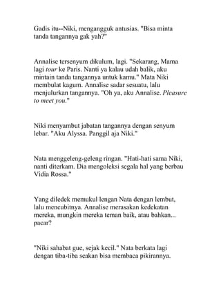 Gadis itu--Niki, mengangguk antusias. "Bisa minta
tanda tangannya gak yah?"
Annalise tersenyum dikulum, lagi. "Sekarang, Mama
lagi tour ke Paris. Nanti ya kalau udah balik, aku
mintain tanda tangannya untuk kamu." Mata Niki
membulat kagum. Annalise sadar sesuatu, lalu
menjulurkan tangannya. "Oh ya, aku Annalise. Pleasure
to meet you."
Niki menyambut jabatan tangannya dengan senyum
lebar. "Aku Alyssa. Panggil aja Niki."
Nata menggeleng-geleng ringan. "Hati-hati sama Niki,
nanti diterkam. Dia mengoleksi segala hal yang berbau
Vidia Rossa."
Yang diledek memukul lengan Nata dengan lembut,
lalu mencubitnya. Annalise merasakan kedekatan
mereka, mungkin mereka teman baik, atau bahkan...
pacar?
"Niki sahabat gue, sejak kecil." Nata berkata lagi
dengan tiba-tiba seakan bisa membaca pikirannya.
 