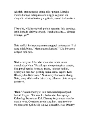 sekolah, atau rencana untuk akhir pekan. Mereka
melakukannya setiap malam hingga kegiatan itu
menjadi rutinitas harian yang tidak pernah terlewatkan.
Tiba-tiba, Niki mendesah penuh harapan, lalu bertanya,
lebih kepada dirinya sendiri. "Jatuh cinta itu..., gimana
rasanya, ya?"
Nata sedikit kelimpungan menanggapi pertanyaan Niki
yang tidak biasa. "Memangnya kenapa?" Dia bertanya
dengan hati-hati.
Niki tersenyum lebar dan memutar tubuh untuk
menghadap Nata. "Kayaknya, menyenangkan banget,
bisa pergi berdua ke mana-mana, tukeran hadiah,
ngerayain hari-hari penting sama-sama, seperti Kak
Dhanny dan Kak Sivia." Niki menyebut nama abang
Nata, yang akhir-akhir ini sedang dilamun cinta dengan
pacarnya.
"Huh." Nata mendengus dan menekan kepalanya di
bawah lengan. "Itu kan, kelihatan dari luarnya aja.
Kalau lagi berantam, Kak Dhanny kerjaannya marah-
marah terus. Cemberut sepanjang hari, atau mohon-
mohon sama Kak Sivia supaya dimaafin. Kak Dhanny
 