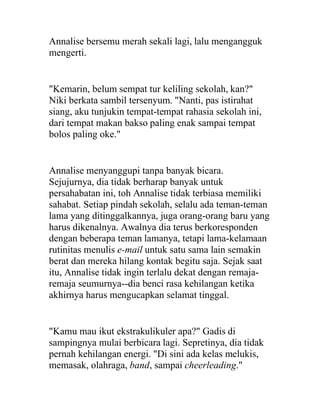 Annalise bersemu merah sekali lagi, lalu mengangguk
mengerti.
"Kemarin, belum sempat tur keliling sekolah, kan?"
Niki berkata sambil tersenyum. "Nanti, pas istirahat
siang, aku tunjukin tempat-tempat rahasia sekolah ini,
dari tempat makan bakso paling enak sampai tempat
bolos paling oke."
Annalise menyanggupi tanpa banyak bicara.
Sejujurnya, dia tidak berharap banyak untuk
persahabatan ini, toh Annalise tidak terbiasa memiliki
sahabat. Setiap pindah sekolah, selalu ada teman-teman
lama yang ditinggalkannya, juga orang-orang baru yang
harus dikenalnya. Awalnya dia terus berkoresponden
dengan beberapa teman lamanya, tetapi lama-kelamaan
rutinitas menulis e-mail untuk satu sama lain semakin
berat dan mereka hilang kontak begitu saja. Sejak saat
itu, Annalise tidak ingin terlalu dekat dengan remaja-
remaja seumurnya--dia benci rasa kehilangan ketika
akhirnya harus mengucapkan selamat tinggal.
"Kamu mau ikut ekstrakulikuler apa?" Gadis di
sampingnya mulai berbicara lagi. Sepretinya, dia tidak
pernah kehilangan energi. "Di sini ada kelas melukis,
memasak, olahraga, band, sampai cheerleading."
 
