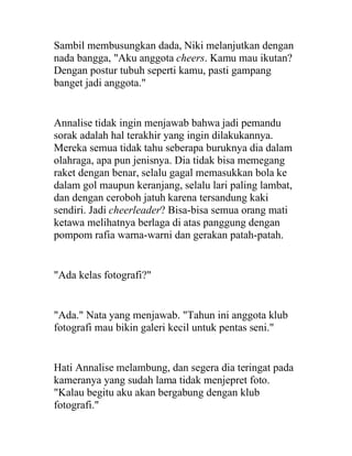 Sambil membusungkan dada, Niki melanjutkan dengan
nada bangga, "Aku anggota cheers. Kamu mau ikutan?
Dengan postur tubuh seperti kamu, pasti gampang
banget jadi anggota."
Annalise tidak ingin menjawab bahwa jadi pemandu
sorak adalah hal terakhir yang ingin dilakukannya.
Mereka semua tidak tahu seberapa buruknya dia dalam
olahraga, apa pun jenisnya. Dia tidak bisa memegang
raket dengan benar, selalu gagal memasukkan bola ke
dalam gol maupun keranjang, selalu lari paling lambat,
dan dengan ceroboh jatuh karena tersandung kaki
sendiri. Jadi cheerleader? Bisa-bisa semua orang mati
ketawa melihatnya berlaga di atas panggung dengan
pompom rafia warna-warni dan gerakan patah-patah.
"Ada kelas fotografi?"
"Ada." Nata yang menjawab. "Tahun ini anggota klub
fotografi mau bikin galeri kecil untuk pentas seni."
Hati Annalise melambung, dan segera dia teringat pada
kameranya yang sudah lama tidak menjepret foto.
"Kalau begitu aku akan bergabung dengan klub
fotografi."
 