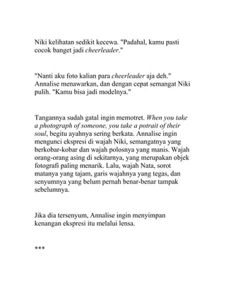 Niki kelihatan sedikit kecewa. "Padahal, kamu pasti
cocok banget jadi cheerleader."
"Nanti aku foto kalian para cheerleader aja deh."
Annalise menawarkan, dan dengan cepat semangat Niki
pulih. "Kamu bisa jadi modelnya."
Tangannya sudah gatal ingin memotret. When you take
a photograph of someone, you take a potrait of their
soul, begitu ayahnya sering berkata. Annalise ingin
mengunci ekspresi di wajah Niki, semangatnya yang
berkobar-kobar dan wajah polosnya yang manis. Wajah
orang-orang asing di sekitarnya, yang merupakan objek
fotografi paling menarik. Lalu, wajah Nata, sorot
matanya yang tajam, garis wajahnya yang tegas, dan
senyumnya yang belum pernah benar-benar tampak
sebelumnya.
Jika dia tersenyum, Annalise ingin menyimpan
kenangan ekspresi itu melalui lensa.
***
 
