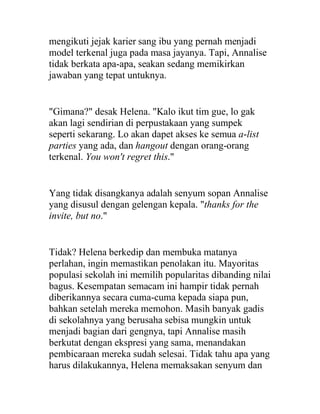mengikuti jejak karier sang ibu yang pernah menjadi
model terkenal juga pada masa jayanya. Tapi, Annalise
tidak berkata apa-apa, seakan sedang memikirkan
jawaban yang tepat untuknya.
"Gimana?" desak Helena. "Kalo ikut tim gue, lo gak
akan lagi sendirian di perpustakaan yang sumpek
seperti sekarang. Lo akan dapet akses ke semua a-list
parties yang ada, dan hangout dengan orang-orang
terkenal. You won't regret this."
Yang tidak disangkanya adalah senyum sopan Annalise
yang disusul dengan gelengan kepala. "thanks for the
invite, but no."
Tidak? Helena berkedip dan membuka matanya
perlahan, ingin memastikan penolakan itu. Mayoritas
populasi sekolah ini memilih popularitas dibanding nilai
bagus. Kesempatan semacam ini hampir tidak pernah
diberikannya secara cuma-cuma kepada siapa pun,
bahkan setelah mereka memohon. Masih banyak gadis
di sekolahnya yang berusaha sebisa mungkin untuk
menjadi bagian dari gengnya, tapi Annalise masih
berkutat dengan ekspresi yang sama, menandakan
pembicaraan mereka sudah selesai. Tidak tahu apa yang
harus dilakukannya, Helena memaksakan senyum dan
 