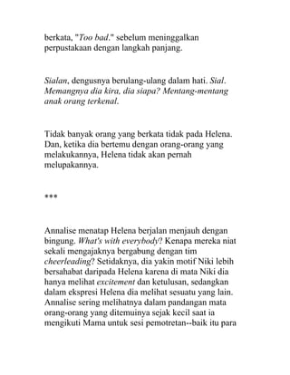 berkata, "Too bad." sebelum meninggalkan
perpustakaan dengan langkah panjang.
Sialan, dengusnya berulang-ulang dalam hati. Sial.
Memangnya dia kira, dia siapa? Mentang-mentang
anak orang terkenal.
Tidak banyak orang yang berkata tidak pada Helena.
Dan, ketika dia bertemu dengan orang-orang yang
melakukannya, Helena tidak akan pernah
melupakannya.
***
Annalise menatap Helena berjalan menjauh dengan
bingung. What's with everybody? Kenapa mereka niat
sekali mengajaknya bergabung dengan tim
cheerleading? Setidaknya, dia yakin motif Niki lebih
bersahabat daripada Helena karena di mata Niki dia
hanya melihat excitement dan ketulusan, sedangkan
dalam ekspresi Helena dia melihat sesuatu yang lain.
Annalise sering melihatnya dalam pandangan mata
orang-orang yang ditemuinya sejak kecil saat ia
mengikuti Mama untuk sesi pemotretan--baik itu para
 