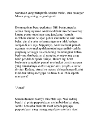 wartawan yang menguntit, sesama model, atau manager
Mama yang sering berganti-ganti.
Kemungkinan besar perkataan Niki benar, mereka
semua menginginkan Annalise dalam tim cheerleading
karena postur tubuhnya yang jangkung--hampir
melebihi seratus delapan puluh sentimeter di usia enam
belas, dan dia tahu perkembangannya tidak berhenti
sampai di situ saja. Sejujurnya, Annalise tidak pernah
nyaman terperangkap dalam tubuhnya sendiri--terlalu
jangkung sehingga dia cenderung membungkuk ketika
berbicara dan berjalan di samping orang-orang yang
lebih pendek daripada dirinya. Belum lagi berat
badannya yang tidak pernah meningkat drastis apa pun
yang dimakannya, a blessing for most people, a curse
for her. Kadang, Annalise merasa dirinya hanya dibalut
kulit dan tulang.mengapa dia tidak bisa lebih seperti
mamanya?
"Anna!"
Seruan itu membuatnya tersentak lagi. Niki sedang
berdiri di pintu perpustakaan melambai-lambai riang
sambil berusaha meminta maaf kepada penjaga
perpustakaan yang menegurnya karena terlalu ribut.
 