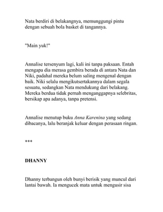 Nata berdiri di belakangnya, memunggungi pintu
dengan sebuah bola basket di tangannya.
"Main yuk!"
Annalise tersenyum lagi, kali ini tanpa paksaan. Entah
mengapa dia merasa gembira berada di antara Nata dan
Niki, padahal mereka belum saling mengenal dengan
baik. Niki selalu mengikutsertakannya dalam segala
sesuatu, sedangkan Nata mendukung dari belakang.
Mereka berdua tidak pernah menganggapnya selebritas,
bersikap apa adanya, tanpa pretensi.
Annalise menutup buku Anna Karenina yang sedang
dibacanya, lalu beranjak keluar dengan perasaan ringan.
***
DHANNY
Dhanny terbangun oleh bunyi berisik yang muncul dari
lantai bawah. Ia mengucek mata untuk mengusir sisa
 