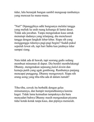 tidur, lalu beranjak bangun sambil mengusap rambutnya
yang mencuat ke mana-mana.
"Nat!" Dipanggilnya adik bungsunya melalui tangga
yang meliuk ke arah ruang keluarga di lantai dasar.
Tidak ada jawaban. Tanpa mengenakan kaus untuk
menutupi dadanya yang telanjang, dia menelusuri
tangga dengan langkah lebar-lebar. Siapa sih yang
mengganggu tidurnya pagi-pagi begini? Sudah pukul
sepuluh lewat sih, tapi hari Sabtu kan jatahnya tidur
sampai siang.
Nata tidak ada di bawah, tapi seorang gadis sedang
membuat minuman di dapur. Dia berdiri membelakangi
Dhanny, mengenakan sepasang faded denim dan
kemeja putih yang agak gombrong. Rambutnya panjang
mencapai punggung. Dhanny mengerenyit. Siapa nih
orang asing yang tiba-tiba ada di dalam rumah?
Tiba-tiba, cewek itu berbalik dengan gelas
minumannya, dan hampir menjatuhkannya karena
kaget. Tidak lama kemudian tampaknya dia baru
menyadari bahwa Dhanny masih mengenakan piyama
tidur kotak-kotak tanpa kaus, dan pipinya memerah.
 