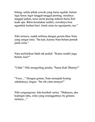 bilang, selalu pihak cowok yang harus ngalah, belum
lagu harus inget tanggal-tanggal penting, misalnya
tanggal jadian, terus mesti pusing mikirin harus beli
kado apa. Bikin kesalahan sedikit, ceweknya bisa
ngambek berhari-hari. Jatuh cinta itu ngerepotin, tau."
Niki tertawa, sudah terbiasa dengan gerutu khas Nata
yang sangat sinis. "Itu kan, karena Nata belum pernah
jatuh cinta."
Nata meleletkan lidah tak peduli. "Kamu sendiri juga
belum, kan?"
"Udah." Niki mengerling jenaka. "Sama Kak Dhanny!"
"Yeee...." Dengan gemas, Nata menepuk kening
sahabatnya, ringan. "Itu sih cinta monyet!"
Niki cengengesan, lalu kembali serius. "Makanya, aku
kepingin tahu, cinta yang sesungguhnya itu gimana
rasanya...."
 
