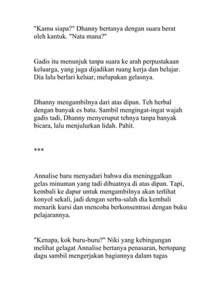 "Kamu siapa?" Dhanny bertanya dengan suara berat
oleh kantuk. "Nata mana?"
Gadis itu menunjuk tanpa suara ke arah perpustakaan
keluarga, yang juga dijadikan ruang kerja dan belajar.
Dia lalu berlari keluar, melupakan gelasnya.
Dhanny mengambilnya dari atas dipan. Teh herbal
dengan banyak es batu. Sambil mengingat-ingat wajah
gadis tadi, Dhanny menyeruput tehnya tanpa banyak
bicara, lalu menjulurkan lidah. Pahit.
***
Annalise baru menyadari bahwa dia meninggalkan
gelas minuman yang tadi dibuatnya di atas dipan. Tapi,
kembali ke dapur untuk mengambilnya akan terlihat
konyol sekali, jadi dengan serba-salah dia kembali
menarik kursi dan mencoba berkonsentrasi dengan buku
pelajarannya.
"Kenapa, kok buru-buru?" Niki yang kebingungan
melihat gelagat Annalise bertanya penasaran, bertopang
dagu sambil mengerjakan bagiannya dalam tugas
 