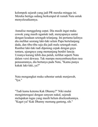 kelompok sejarah yang jadi PR mereka minggu ini.
Mereka bertiga sedang berkumpul di rumah Nata untuk
menyelesaikannya.
Annalise menggeleng cepat. Dia masih ingat muka
cowok yang masih ngantuk tadi, menyapanya santai
dengan keadaan setengah telanjang. Ini pertama kalinya
dia melihat seorang laki-laki selain Papa bertelanjang
dada, dan tiba-tiba saja dia jadi malu setengah mati.
Rambut laki-laki tadi dipotong cepak dengan gaya
tentara, ujungnya yang memanjang berdiri lancip.
Usianya kurang lebih dua puluh, terlihat seperti Nata
dalam versi dewasa. Tak mampu menyembunyikan rasa
penasarannya, dia bertanya pada Nata, "Kamu punya
kakak laki-laki, ya?"
Nata mengangkat muka sebentar untuk menjawab,
"Iya."
"Tadi kamu ketemu Kak Dhanny?" Niki mulai
menginterogasi dengan senyum nakal, sejenak
melupakan tugas yang masih belum diselesaikannya.
"Kaget ya? Kak Dhanny memang ganteng, sih."
 