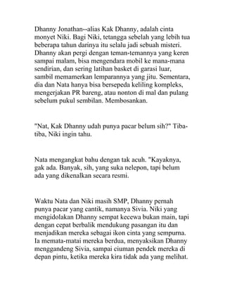 Dhanny Jonathan--alias Kak Dhanny, adalah cinta
monyet Niki. Bagi Niki, tetangga sebelah yang lebih tua
beberapa tahun darinya itu selalu jadi sebuah misteri.
Dhanny akan pergi dengan teman-temannya yang keren
sampai malam, bisa mengendara mobil ke mana-mana
sendirian, dan sering latihan basket di garasi luar,
sambil memamerkan lemparannya yang jitu. Sementara,
dia dan Nata hanya bisa bersepeda keliling kompleks,
mengerjakan PR bareng, atau nonton di mal dan pulang
sebelum pukul sembilan. Membosankan.
"Nat, Kak Dhanny udah punya pacar belum sih?" Tiba-
tiba, Niki ingin tahu.
Nata mengangkat bahu dengan tak acuh. "Kayaknya,
gak ada. Banyak, sih, yang suka nelepon, tapi belum
ada yang dikenalkan secara resmi.
Waktu Nata dan Niki masih SMP, Dhanny pernah
punya pacar yang cantik, namanya Sivia. Niki yang
mengidolakan Dhanny sempat kecewa bukan main, tapi
dengan cepat berbalik mendukung pasangan itu dan
menjadikan mereka sebagai ikon cinta yang sempurna.
Ia memata-matai mereka berdua, menyaksikan Dhanny
menggandeng Sivia, sampai ciuman pendek mereka di
depan pintu, ketika mereka kira tidak ada yang melihat.
 
