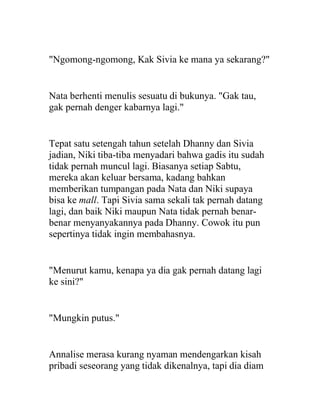 "Ngomong-ngomong, Kak Sivia ke mana ya sekarang?"
Nata berhenti menulis sesuatu di bukunya. "Gak tau,
gak pernah denger kabarnya lagi."
Tepat satu setengah tahun setelah Dhanny dan Sivia
jadian, Niki tiba-tiba menyadari bahwa gadis itu sudah
tidak pernah muncul lagi. Biasanya setiap Sabtu,
mereka akan keluar bersama, kadang bahkan
memberikan tumpangan pada Nata dan Niki supaya
bisa ke mall. Tapi Sivia sama sekali tak pernah datang
lagi, dan baik Niki maupun Nata tidak pernah benar-
benar menyanyakannya pada Dhanny. Cowok itu pun
sepertinya tidak ingin membahasnya.
"Menurut kamu, kenapa ya dia gak pernah datang lagi
ke sini?"
"Mungkin putus."
Annalise merasa kurang nyaman mendengarkan kisah
pribadi seseorang yang tidak dikenalnya, tapi dia diam
 
