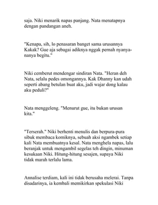 saja. Niki menarik napas panjang. Nata menatapnya
dengan pandangan aneh.
"Kenapa, sih, lo penasaran banget sama urusannya
Kakak? Gue aja sebagai adiknya nggak pernah nyanya-
nanya begitu."
Niki cemberut mendengar sindiran Nata. "Heran deh
Nata, selalu pedes omongannya. Kak Dhanny kan udah
seperti abang betulan buat aku, jadi wajar dong kalau
aku peduli?"
Nata menggeleng. "Menurut gue, itu bukan urusan
kita."
"Terserah." Niki berhenti menulis dan berpura-pura
sibuk membaca komiknya, sebuah aksi ngambek setiap
kali Nata membuatnya kesal. Nata menghela napas, lalu
beranjak untuk mengambil segelas teh dingin, minuman
kesukaan Niki. Hitung-hitung sesajen, supaya Niki
tidak marah terlalu lama.
Annalise terdiam, kali ini tidak berusaha melerai. Tanpa
disadarinya, ia kembali memikirkan spekulasi Niki
 