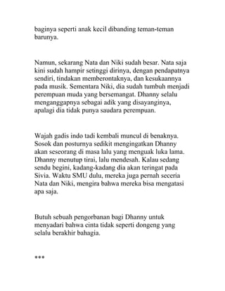 baginya seperti anak kecil dibanding teman-teman
barunya.
Namun, sekarang Nata dan Niki sudah besar. Nata saja
kini sudah hampir setinggi dirinya, dengan pendapatnya
sendiri, tindakan memberontaknya, dan kesukaannya
pada musik. Sementara Niki, dia sudah tumbuh menjadi
perempuan muda yang bersemangat. Dhanny selalu
menganggapnya sebagai adik yang disayanginya,
apalagi dia tidak punya saudara perempuan.
Wajah gadis indo tadi kembali muncul di benaknya.
Sosok dan posturnya sedikit mengingatkan Dhanny
akan seseorang di masa lalu yang menguak luka lama.
Dhanny menutup tirai, lalu mendesah. Kalau sedang
sendu begini, kadang-kadang dia akan teringat pada
Sivia. Waktu SMU dulu, mereka juga pernah seceria
Nata dan Niki, mengira bahwa mereka bisa mengatasi
apa saja.
Butuh sebuah pengorbanan bagi Dhanny untuk
menyadari bahwa cinta tidak seperti dongeng yang
selalu berakhir bahagia.
***
 