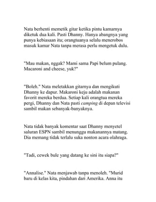 Nata berhenti memetik gitar ketika pintu kamarnya
diketuk dua kali. Pasti Dhanny. Hanya abangnya yang
punya kebiasaan itu; orangtuanya selalu menerobos
masuk kamar Nata tanpa merasa perlu mengetuk dulu.
"Mau makan, nggak? Mami sama Papi belum pulang.
Macaroni and cheese, yuk?"
"Boleh." Nata meletakkan gitarnya dan mengikuti
Dhanny ke dapur. Makaroni keju adalah makanan
favorit mereka berdua. Setiap kali orangtua mereka
pergi, Dhanny dan Nata pasti camping di depan televisi
sambil makan sebanyak-banyaknya.
Nata tidak banyak komentar saat Dhanny menyetel
saluran ESPN sambil menunggu makanannya matang.
Dia memang tidak terlalu suka nonton acara olahraga.
"Tadi, cewek bule yang datang ke sini itu siapa?"
"Annalise." Nata menjawab tanpa menoleh. "Murid
baru di kelas kita, pindahan dari Amerika. Anna itu
 