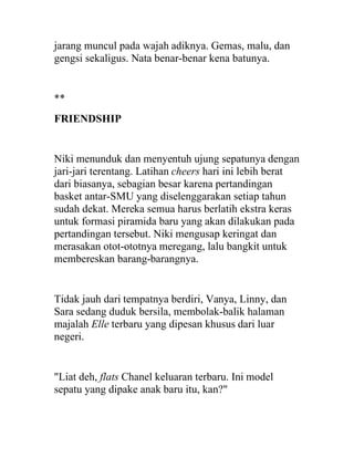 jarang muncul pada wajah adiknya. Gemas, malu, dan
gengsi sekaligus. Nata benar-benar kena batunya.
**
FRIENDSHIP
Niki menunduk dan menyentuh ujung sepatunya dengan
jari-jari terentang. Latihan cheers hari ini lebih berat
dari biasanya, sebagian besar karena pertandingan
basket antar-SMU yang diselenggarakan setiap tahun
sudah dekat. Mereka semua harus berlatih ekstra keras
untuk formasi piramida baru yang akan dilakukan pada
pertandingan tersebut. Niki mengusap keringat dan
merasakan otot-ototnya meregang, lalu bangkit untuk
membereskan barang-barangnya.
Tidak jauh dari tempatnya berdiri, Vanya, Linny, dan
Sara sedang duduk bersila, membolak-balik halaman
majalah Elle terbaru yang dipesan khusus dari luar
negeri.
"Liat deh, flats Chanel keluaran terbaru. Ini model
sepatu yang dipake anak baru itu, kan?"
 