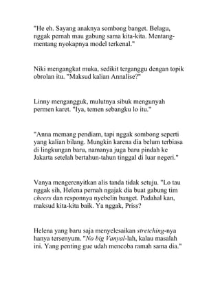 "He eh. Sayang anaknya sombong banget. Belagu,
nggak pernah mau gabung sama kita-kita. Mentang-
mentang nyokapnya model terkenal."
Niki mengangkat muka, sedikit terganggu dengan topik
obrolan itu. "Maksud kalian Annalise?"
Linny mengangguk, mulutnya sibuk mengunyah
permen karet. "Iya, temen sebangku lo itu."
"Anna memang pendiam, tapi nggak sombong seperti
yang kalian bilang. Mungkin karena dia belum terbiasa
di lingkungan baru, namanya juga baru pindah ke
Jakarta setelah bertahun-tahun tinggal di luar negeri."
Vanya mengerenyitkan alis tanda tidak setuju. "Lo tau
nggak sih, Helena pernah ngajak dia buat gabung tim
cheers dan responnya nyebelin banget. Padahal kan,
maksud kita-kita baik. Ya nggak, Priss?
Helena yang baru saja menyelesaikan stretching-nya
hanya tersenyum. "No big Vanyal-lah, kalau masalah
ini. Yang penting gue udah mencoba ramah sama dia."
 
