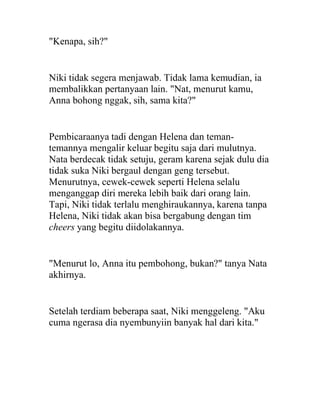 "Kenapa, sih?"
Niki tidak segera menjawab. Tidak lama kemudian, ia
membalikkan pertanyaan lain. "Nat, menurut kamu,
Anna bohong nggak, sih, sama kita?"
Pembicaraanya tadi dengan Helena dan teman-
temannya mengalir keluar begitu saja dari mulutnya.
Nata berdecak tidak setuju, geram karena sejak dulu dia
tidak suka Niki bergaul dengan geng tersebut.
Menurutnya, cewek-cewek seperti Helena selalu
menganggap diri mereka lebih baik dari orang lain.
Tapi, Niki tidak terlalu menghiraukannya, karena tanpa
Helena, Niki tidak akan bisa bergabung dengan tim
cheers yang begitu diidolakannya.
"Menurut lo, Anna itu pembohong, bukan?" tanya Nata
akhirnya.
Setelah terdiam beberapa saat, Niki menggeleng. "Aku
cuma ngerasa dia nyembunyiin banyak hal dari kita."
 