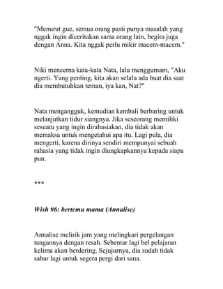 "Menurut gue, semua orang pasti punya masalah yang
nggak ingin diceritakan sama orang lain, begitu juga
dengan Anna. Kita nggak perlu mikir macem-macem."
Niki mencerna kata-kata Nata, lalu menggumam, "Aku
ngerti. Yang penting, kita akan selalu ada buat dia saat
dia membutuhkan teman, iya kan, Nat?"
Nata mengangguk, kemudian kembali berbaring untuk
melanjutkan tidur siangnya. Jika seseorang memiliki
sesuatu yang ingin dirahasiakan, dia tidak akan
memaksa untuk mengetahui apa itu. Lagi pula, dia
mengerti, karena dirinya sendiri mempunyai sebuah
rahasia yang tidak ingin diungkapkannya kepada siapa
pun.
***
Wish #6: bertemu mama (Annalise)
Annalise melirik jam yang melingkari pergelangan
tangannya dengan resah. Sebentar lagi bel pelajaran
kelima akan berdering. Sejujurnya, dia sudah tidak
sabar lagi untuk segera pergi dari sana.
 