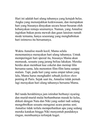 Hari ini adalah hari ulang tahunnya yang ketujuh belas.
Angka yang menunjukkan kedewasaan, dan merupakan
hari yang biasanya dirayakan secara besar-besaran oleh
kebanyakan remaja seumurnya. Namun, yang Annalise
inginkan bukan pesta mewah dan gaun lansiran rumah
mode ternama, hanya seseorang yang menghabiskan
hari istimewa itu bersamanya.
Waktu Annalise masih kecil, Mama selalu
menemaninya merayakan hari ulang tahunnya. Untuk
memperingati hari spesial itu, biasanya Mama akan
memasak, sesuatu yang jarang beliau lakukan. Mereka
berdia akan membuat kue cokelat dan meniup lilin
bersama-sama, lalu menonton film-film lama sampai
malam. Tapi, pada hari yang sama empat tahun yang
lalu, Mama harus menghadiri sebuah fashion show
penting di Paris. Sejak saat itu, Annalise tidak pernah
lagi merayakan hari ulang tahunnya bersama Mama.
Bel tanda berakhirnya jam istirahat berbunyi nyaring
dan murid-murid mulai berhamburan masuk ke kelas,
diikuti dengan Nata dan Niki yang sedari tadi sedang
mengobrolkan sesuatu mengenai acara pentas seni.
Annalise tidak terlalu memperhatikan apa yang sedang
mereka katakan hingga Niki menyentuh pundaknya
ringan, membuatnya terlonjak kaget.
 