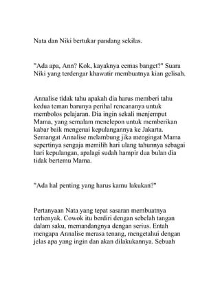 Nata dan Niki bertukar pandang sekilas.
"Ada apa, Ann? Kok, kayaknya cemas banget?" Suara
Niki yang terdengar khawatir membuatnya kian gelisah.
Annalise tidak tahu apakah dia harus memberi tahu
kedua teman barunya perihal rencananya untuk
membolos pelajaran. Dia ingin sekali menjemput
Mama, yang semalam menelepon untuk memberikan
kabar baik mengenai kepulangannya ke Jakarta.
Semangat Annalise melambung jika mengingat Mama
sepertinya sengaja memilih hari ulang tahunnya sebagai
hari kepulangan, apalagi sudah hampir dua bulan dia
tidak bertemu Mama.
"Ada hal penting yang harus kamu lakukan?"
Pertanyaan Nata yang tepat sasaran membuatnya
terhenyak. Cowok itu berdiri dengan sebelah tangan
dalam saku, memandangnya dengan serius. Entah
mengapa Annalise merasa tenang, mengetahui dengan
jelas apa yang ingin dan akan dilakukannya. Sebuah
 