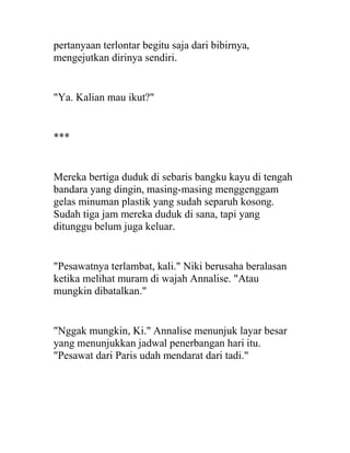 pertanyaan terlontar begitu saja dari bibirnya,
mengejutkan dirinya sendiri.
"Ya. Kalian mau ikut?"
***
Mereka bertiga duduk di sebaris bangku kayu di tengah
bandara yang dingin, masing-masing menggenggam
gelas minuman plastik yang sudah separuh kosong.
Sudah tiga jam mereka duduk di sana, tapi yang
ditunggu belum juga keluar.
"Pesawatnya terlambat, kali." Niki berusaha beralasan
ketika melihat muram di wajah Annalise. "Atau
mungkin dibatalkan."
"Nggak mungkin, Ki." Annalise menunjuk layar besar
yang menunjukkan jadwal penerbangan hari itu.
"Pesawat dari Paris udah mendarat dari tadi."
 