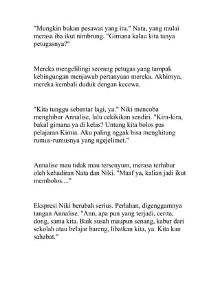 "Mungkin bukan pesawat yang itu." Nata, yang mulai
merasa iba ikut nimbrung. "Gimana kalau kita tanya
petugasnya?"
Mereka mengelilingi seorang petugas yang tampak
kebingungan menjawab pertanyaan mereka. Akhirnya,
mereka kembali duduk dengan kecewa.
"Kita tunggu sebentar lagi, ya." Niki mencoba
menghibur Annalise, lalu cekikikan sendiri. "Kira-kira,
bakal gimana ya di kelas? Untung kita bolos pas
pelajaran Kimia. Aku paling nggak bisa menghitung
rumus-rumusnya yang ngejelimet."
Annalise mau tidak mau tersenyum, merasa terhibur
oleh kehadiran Nata dan Niki. "Maaf ya, kalian jadi ikut
membolos...."
Ekspresi Niki berubah serius. Perlahan, digenggamnya
tangan Annalise. "Ann, apa pun yang terjadi, cerita,
dong, sama kita. Baik susah maupun senang, kabur dari
sekolah atau belajar bareng, libatkan kita, ya. Kita kan
sahabat."
 
