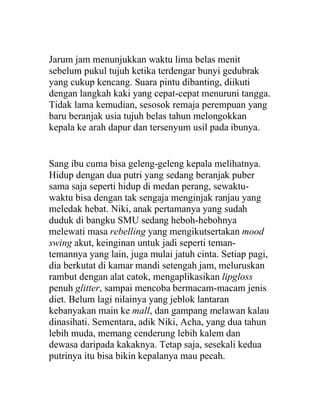 Jarum jam menunjukkan waktu lima belas menit
sebelum pukul tujuh ketika terdengar bunyi gedubrak
yang cukup kencang. Suara pintu dibanting, diikuti
dengan langkah kaki yang cepat-cepat menuruni tangga.
Tidak lama kemudian, sesosok remaja perempuan yang
baru beranjak usia tujuh belas tahun melongokkan
kepala ke arah dapur dan tersenyum usil pada ibunya.
Sang ibu cuma bisa geleng-geleng kepala melihatnya.
Hidup dengan dua putri yang sedang beranjak puber
sama saja seperti hidup di medan perang, sewaktu-
waktu bisa dengan tak sengaja menginjak ranjau yang
meledak hebat. Niki, anak pertamanya yang sudah
duduk di bangku SMU sedang heboh-hebohnya
melewati masa rebelling yang mengikutsertakan mood
swing akut, keinginan untuk jadi seperti teman-
temannya yang lain, juga mulai jatuh cinta. Setiap pagi,
dia berkutat di kamar mandi setengah jam, meluruskan
rambut dengan alat catok, mengaplikasikan lipgloss
penuh glitter, sampai mencoba bermacam-macam jenis
diet. Belum lagi nilainya yang jeblok lantaran
kebanyakan main ke mall, dan gampang melawan kalau
dinasihati. Sementara, adik Niki, Acha, yang dua tahun
lebih muda, memang cenderung lebih kalem dan
dewasa daripada kakaknya. Tetap saja, sesekali kedua
putrinya itu bisa bikin kepalanya mau pecah.
 