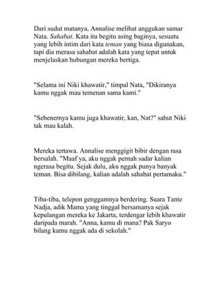 Dari sudut matanya, Annalise melihat anggukan samar
Nata. Sahabat. Kata itu begitu asing baginya, sesuatu
yang lebih intim dari kata teman yang biasa digunakan,
tapi dia merasa sahabat adalah kata yang tepat untuk
menjelaskan hubungan mereka bertiga.
"Selama ini Niki khawatir," timpal Nata, "Dikiranya
kamu nggak mau temenan sama kami."
"Sebenernya kamu juga khawatir, kan, Nat?" sahut Niki
tak mau kalah.
Mereka tertawa. Annalise menggigit bibir dengan rasa
bersalah. "Maaf ya, aku nggak pernah sadar kalian
ngerasa begitu. Sejak dulu, aku nggak punya banyak
teman. Bisa dibilang, kalian adalah sahabat pertamaku."
Tiba-tiba, telepon genggamnya berdering. Suara Tante
Nadja, adik Mama yang tinggal bersamanya sejak
kepulangan mereka ke Jakarta, terdengar lebih khawatir
daripada marah. "Anna, kamu di mana? Pak Saryo
bilang kamu nggak ada di sekolah."
 