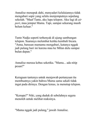 Annalise menepuk dahi, menyadari kelalaiannya tidak
mengabari sopir yang selalu menjemputnya sepulang
sekolah. "Maaf Tante, aku lupa telepon. Aku lagi di air
port, mau jemput Mama. Tapi, sampai sekarang masih
belum keluar."
Tante Nadja seperti terhenyak di ujung sambungan
telepon. Suaranya melembut ketika kembali bicara.
"Anna, barusan mamamu mengabari, katanya nggak
jadi pulang hari ini karena mau ke Milan dulu sampai
bulan depan."
Annalise merasa kebas seketika. "Mama... ada nitip
pesan?"
Keraguan tantenya untuk menjawab pertanyaan itu
membuatnya yakin bahwa Mama sama sekali tidak
ingat pada dirinya. Dengan lemas, ia menutup telepon.
"Kenapa?" Niki, yang duduk di sebelahnya segera
menoleh untuk melihat reaksinya.
"Mama nggak jadi pulang," jawab Annalise.
 