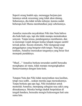 Seperti orang bodoh saja, menunggu berjam-jam
lamanya untuk seseorang yang tidak akan datang.
Seharusnya, dia tidak terlalu terkejut, karena sudah
beberapa kali Mama membatalkan janji sebelumnya.
Annalise mencoba meyakinkan Niki dan Nata bahwa
dia baik-baik saja, tapi dia tidak mampu memaksakan
senyum. Tanpa terasa, pandangannya memburam, dan
ia menutupi wajah dengan kedua telapak tangan sambil
terisak pelan. Secara otomatis, Niki mengusap-usap
punggungnya yang bergetar oleh tangis. Nata juga
terdiam, Annalise merasakan tangannya yang besar ikut
menepuk pundaknya.
"Maaf...." Annalise berkata tersendat sambil berusaha
menghapus air mata, tidak mampu mengungkapkan
Saracewaannya dengan kata-kata.
Tatapan Nata dan Niki tidak menyiratkan rasa kasihan,
tetapi rasa sedih... seakan mereka juga merasakannya.
Tanpa berkata apa-apa lagi, Niki mendekat untuk
memeluk Annalise, menopang sebagian rasa sakit yang
dirasakannya. Mereka bertiga duduk berpelukan di
tengah bandara, berusaha mengisi kekosongan hati satu
sama lain.
 