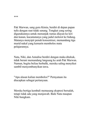 ***
Pak Marwan, sang guru Kimia, berdiri di depan papan
tulis dengan raut tidak senang. Tongkat yang sering
digunakannya untuk menunjuk rumus diayun ke kiri
dan kanan, kacamatanya yang jadul melorot ke hidung.
Matanya menyipit penuh konsentrasi, memandang tiga
murid nakal yang kemarin membolos mata
pelajarannya.
Nata, Niki, dan Annalise berdiri dengan muka ditekuk,
tidak berani memandang langsung ke arah Pak Marwan.
Namun, begitu beliau berbalik, mereka saling menyikut
sambil menyembunyikan tawa.
"Apa alasan kalian membolos?" Pernyataan itu
diucapkan sebagai pertanyaan.
Mereka bertiga kembali memasang ekspresi bersalah,
tetapi tidak ada yang menjawab. Baik Nata maupun
Niki bungkam.
 