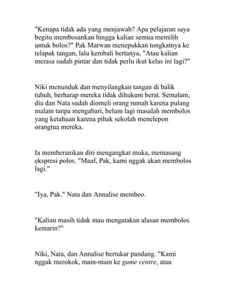 "Kenapa tidak ada yang menjawab? Apa pelajaran saya
begitu membosankan hingga kalian semua memilih
untuk bolos?" Pak Marwan menepukkan tongkatnya ke
telapak tangan, lalu kembali bertanya, "Atau kalian
merasa sudah pintar dan tidak perlu ikut kelas ini lagi?"
Niki menunduk dan menyilangkan tangan di balik
tubuh, berharap mereka tidak dihukum berat. Semalam,
dia dan Nata sudah diomeli orang rumah karena pulang
malam tanpa mengabari, belum lagi masalah membolos
yang ketahuan karena pihak sekolah menelepon
orangtua mereka.
Ia memberanikan diri mengangkat muka, memasang
ekspresi polos. "Maaf, Pak, kami nggak akan membolos
lagi."
"Iya, Pak." Nata dan Annalise membeo.
"Kalian masih tidak mau mengatakan alasan membolos
kemarin?"
Niki, Nata, dan Annalise bertukar pandang. "Kami
nggak merokok, main-main ke game centre, atau
 