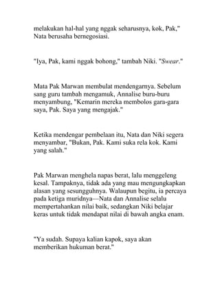 melakukan hal-hal yang nggak seharusnya, kok, Pak,"
Nata berusaha bernegosiasi.
"Iya, Pak, kami nggak bohong," tambah Niki. "Swear."
Mata Pak Marwan membulat mendengarnya. Sebelum
sang guru tambah mengamuk, Annalise buru-buru
menyambung, "Kemarin mereka membolos gara-gara
saya, Pak. Saya yang mengajak."
Ketika mendengar pembelaan itu, Nata dan Niki segera
menyambar, "Bukan, Pak. Kami suka rela kok. Kami
yang salah."
Pak Marwan menghela napas berat, lalu menggeleng
kesal. Tampaknya, tidak ada yang mau mengungkapkan
alasan yang sesungguhnya. Walaupun begitu, ia percaya
pada ketiga muridnya—Nata dan Annalise selalu
mempertahankan nilai baik, sedangkan Niki belajar
keras untuk tidak mendapat nilai di bawah angka enam.
"Ya sudah. Supaya kalian kapok, saya akan
memberikan hukuman berat."
 