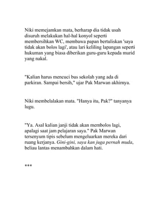Niki memejamkan mata, berharap dia tidak usah
disuruh melakukan hal-hal konyol seperti
membersihkan WC, membawa papan bertuliskan 'saya
tidak akan bolos lagi', atau lari keliling lapangan seperti
hukuman yang biasa diberikan guru-guru kepada murid
yang nakal.
"Kalian harus mencuci bus sekolah yang ada di
parkiran. Sampai bersih," ujar Pak Marwan akhirnya.
Niki membelalakan mata. "Hanya itu, Pak?" tanyanya
lugu.
"Ya. Asal kalian janji tidak akan membolos lagi,
apalagi saat jam pelajaran saya." Pak Marwan
tersenyum tipis sebelum mengeluarkan mereka dari
ruang kerjanya. Gini-gini, saya kan juga pernah muda,
beliau lantas menambahkan dalam hati.
***
 