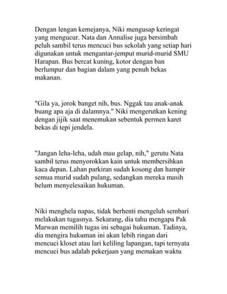 Dengan lengan kemejanya, Niki mengusap keringat
yang mengucur. Nata dan Annalise juga bersimbah
peluh sambil terus mencuci bus sekolah yang setiap hari
digunakan untuk mengantar-jemput murid-murid SMU
Harapan. Bus bercat kuning, kotor dengan ban
berlumpur dan bagian dalam yang penuh bekas
makanan.
"Gila ya, jorok banget nih, bus. Nggak tau anak-anak
buang apa aja di dalamnya." Niki mengerutkan kening
dengan jijik saat menemukan sebentuk permen karet
bekas di tepi jendela.
"Jangan leha-leha, udah mau gelap, nih," gerutu Nata
sambil terus menyorokkan kain untuk membersihkan
kaca depan. Lahan parkiran sudah kosong dan hampir
semua murid sudah pulang, sedangkan mereka masih
belum menyelesaikan hukuman.
Niki menghela napas, tidak berhenti mengeluh sembari
melakukan tugasnya. Sekarang, dia tahu mengapa Pak
Marwan memilih tugas ini sebagai hukuman. Tadinya,
dia mengira hukuman ini akan lebih ringan dari
mencuci kloset atau lari keliling lapangan, tapi ternyata
mencuci bus adalah pekerjaan yang memakan waktu
 