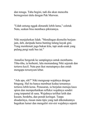 dan tenaga. Tahu begini, tadi dia akan mencoba
bernegosiasi dulu dengan Pak Marwan.
"Udah untung nggak dimarahi lebih lama," celetuk
Nata, seakan bisa membaca pikirannya.
Niki menjulurkan lidah. "Mendingan diomelin berjam-
jam, deh, daripada harus banting tulang kayak gini.
Yang menikmati juga bukan kita, tapi anak-anak yang
pulang pergi naik bus ini."
Annalise bergerak ke sampingnya untuk membantu.
Tiba-tiba, ia berhenti, lalu memandang Niki sejenak dan
tertawa kecil. Nata pun ikut menatapnya dan entah
mengapa tersenyum lebar.
"Ada apa, sih?" Niki mengusap wajahnya dengan
bingung. Hal itu hanya membuat kedua temannya
tertawa lebih keras. Penasaran, ia berjalan menuju kaca
spion dan memperhatikan refleksi wajahnya sendiri
yang terpantul di sana. Wajahnya terlihat letih dan
kusam, berdebu, dan penuh keringat. Tanpa
disadarinya, riasan mata tipis yang tadi dikenakannya
bagaikan lumer dan mengaliri sisi-sisi wajahnya seperti
 